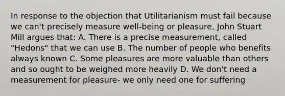 In response to the objection that Utilitarianism must fail because we can't precisely measure well-being or pleasure, John Stuart Mill argues that: A. There is a precise measurement, called "Hedons" that we can use B. The number of people who benefits always known C. Some pleasures are more valuable than others and so ought to be weighed more heavily D. We don't need a measurement for pleasure- we only need one for suffering