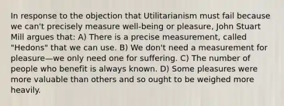 In response to the objection that Utilitarianism must fail because we can't precisely measure well-being or pleasure, John Stuart Mill argues that: A) There is a precise measurement, called "Hedons" that we can use. B) We don't need a measurement for pleasure—we only need one for suffering. C) The number of people who benefit is always known. D) Some pleasures were more valuable than others and so ought to be weighed more heavily.