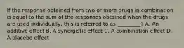 If the response obtained from two or more drugs in combination is equal to the sum of the responses obtained when the drugs are used individually, this is referred to as _________? A. An additive effect B. A synergistic effect C. A combination effect D. A placebo effect