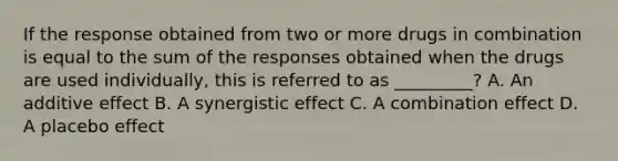 If the response obtained from two or more drugs in combination is equal to the sum of the responses obtained when the drugs are used individually, this is referred to as _________? A. An additive effect B. A synergistic effect C. A combination effect D. A placebo effect