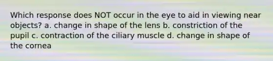 Which response does NOT occur in the eye to aid in viewing near objects? a. change in shape of the lens b. constriction of the pupil c. contraction of the ciliary muscle d. change in shape of the cornea