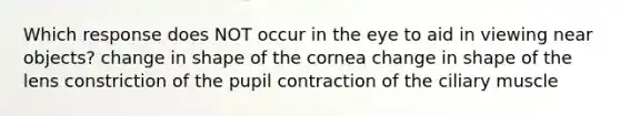 Which response does NOT occur in the eye to aid in viewing near objects? change in shape of the cornea change in shape of the lens constriction of the pupil contraction of the ciliary muscle