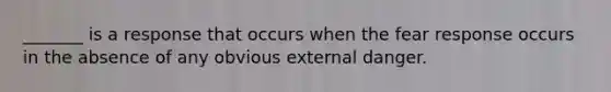 _______ is a response that occurs when the fear response occurs in the absence of any obvious external danger.