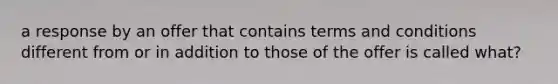 a response by an offer that contains terms and conditions different from or in addition to those of the offer is called what?