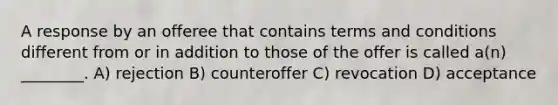 A response by an offeree that contains terms and conditions different from or in addition to those of the offer is called a(n) ________. A) rejection B) counteroffer C) revocation D) acceptance