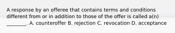 A response by an offeree that contains terms and conditions different from or in addition to those of the offer is called a(n) ________. A. counteroffer B. rejection C. revocation D. acceptance