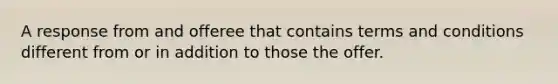 A response from and offeree that contains terms and conditions different from or in addition to those the offer.