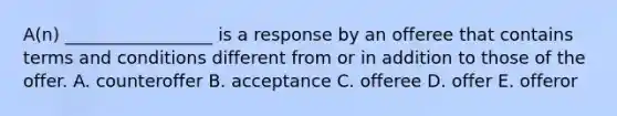 A(n) _________________ is a response by an offeree that contains terms and conditions different from or in addition to those of the offer. A. counteroffer B. acceptance C. offeree D. offer E. offeror