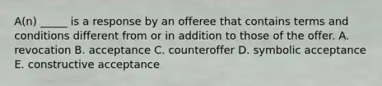 A(n) _____ is a response by an offeree that contains terms and conditions different from or in addition to those of the offer. A. revocation B. acceptance C. counteroffer D. symbolic acceptance E. constructive acceptance