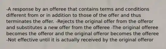 -A response by an offeree that contains terms and conditions different from or in addition to those of the offer and thus terminates the offer. -Rejects the original offer from the offeror and substitutes a new offer from the offeree -The original offeree becomes the offeror and the original offeror becomes the offeree -Not effective until it is actually received by the original offeror