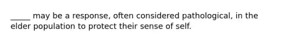 _____ may be a response, often considered pathological, in the elder population to protect their sense of self.