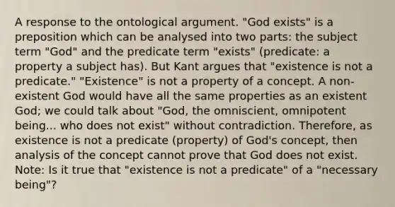 A response to the ontological argument. "God exists" is a preposition which can be analysed into two parts: the subject term "God" and the predicate term "exists" (predicate: a property a subject has). But Kant argues that "existence is not a predicate." "Existence" is not a property of a concept. A non-existent God would have all the same properties as an existent God; we could talk about "God, the omniscient, omnipotent being... who does not exist" without contradiction. Therefore, as existence is not a predicate (property) of God's concept, then analysis of the concept cannot prove that God does not exist. Note: Is it true that "existence is not a predicate" of a "necessary being"?