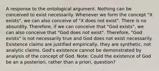 A response to the ontological argument. Nothing can be conceived to exist necessarily. Whenever we form the concept "X exists", we can also conceive of "X does not exist". There is no absurdity. Therefore, if we can conceive that "God exists", we can also conceive that "God does not exist". Therefore, "God exists" is not necessarily true and God does not exist necessarily. Existence claims are justified empirically, they are synthetic, not analytic claims. God's existence cannot be demonstrated by analysis of the concept of God. Note: Could the existence of God be an a posteriori, rather than a priori, question?