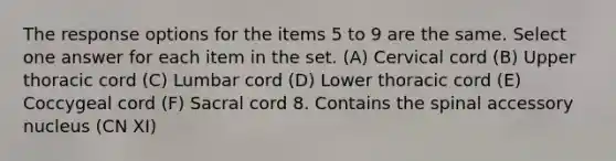 The response options for the items 5 to 9 are the same. Select one answer for each item in the set. (A) Cervical cord (B) Upper thoracic cord (C) Lumbar cord (D) Lower thoracic cord (E) Coccygeal cord (F) Sacral cord 8. Contains the spinal accessory nucleus (CN XI)