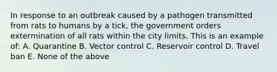 In response to an outbreak caused by a pathogen transmitted from rats to humans by a tick, the government orders extermination of all rats within the city limits. This is an example of: A. Quarantine B. Vector control C. Reservoir control D. Travel ban E. None of the above