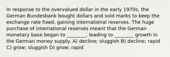 In response to the overvalued dollar in the early 1970s, the German Bundesbank bought dollars and sold marks to keep the exchange rate fixed, gaining international reserves. The huge purchase of international reserves meant that the German monetary base began to ________, leading to ________ growth in the German money supply. A) decline; sluggish B) decline; rapid C) grow; sluggish D) grow; rapid