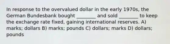 In response to the overvalued dollar in the early 1970s, the German Bundesbank bought ________ and sold ________ to keep the exchange rate fixed, gaining international reserves. A) marks; dollars B) marks; pounds C) dollars; marks D) dollars; pounds