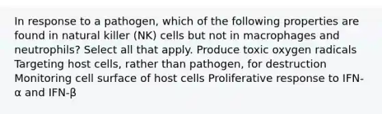 In response to a pathogen, which of the following properties are found in natural killer (NK) cells but not in macrophages and neutrophils? Select all that apply. Produce toxic oxygen radicals Targeting host cells, rather than pathogen, for destruction Monitoring cell surface of host cells Proliferative response to IFN-α and IFN-β