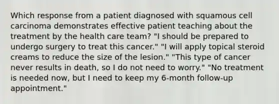 Which response from a patient diagnosed with squamous cell carcinoma demonstrates effective patient teaching about the treatment by the health care team? "I should be prepared to undergo surgery to treat this cancer." "I will apply topical steroid creams to reduce the size of the lesion." "This type of cancer never results in death, so I do not need to worry." "No treatment is needed now, but I need to keep my 6-month follow-up appointment."