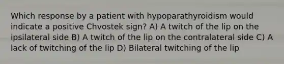 Which response by a patient with hypoparathyroidism would indicate a positive Chvostek sign? A) A twitch of the lip on the ipsilateral side B) A twitch of the lip on the contralateral side C) A lack of twitching of the lip D) Bilateral twitching of the lip