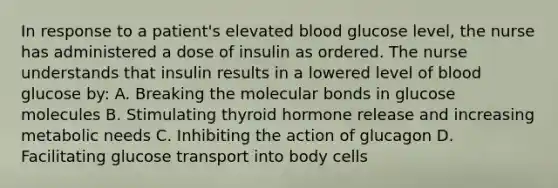 In response to a patient's elevated blood glucose level, the nurse has administered a dose of insulin as ordered. The nurse understands that insulin results in a lowered level of blood glucose by: A. Breaking the molecular bonds in glucose molecules B. Stimulating thyroid hormone release and increasing metabolic needs C. Inhibiting the action of glucagon D. Facilitating glucose transport into body cells