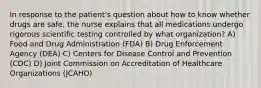 In response to the patient's question about how to know whether drugs are safe, the nurse explains that all medications undergo rigorous scientific testing controlled by what organization? A) Food and Drug Administration (FDA) B) Drug Enforcement Agency (DEA) C) Centers for Disease Control and Prevention (CDC) D) Joint Commission on Accreditation of Healthcare Organizations (JCAHO)