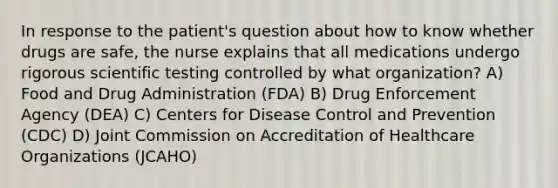 In response to the patient's question about how to know whether drugs are safe, the nurse explains that all medications undergo rigorous scientific testing controlled by what organization? A) Food and Drug Administration (FDA) B) Drug Enforcement Agency (DEA) C) Centers for Disease Control and Prevention (CDC) D) Joint Commission on Accreditation of Healthcare Organizations (JCAHO)