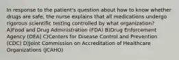 In response to the patient's question about how to know whether drugs are safe, the nurse explains that all medications undergo rigorous scientific testing controlled by what organization? A)Food and Drug Administration (FDA) B)Drug Enforcement Agency (DEA) C)Centers for Disease Control and Prevention (CDC) D)Joint Commission on Accreditation of Healthcare Organizations (JCAHO)