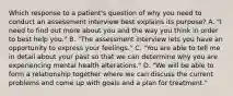 Which response to a patient's question of why you need to conduct an assessment interview best explains its purpose? A. "I need to find out more about you and the way you think in order to best help you." B. "The assessment interview lets you have an opportunity to express your feelings." C. "You are able to tell me in detail about your past so that we can determine why you are experiencing mental health alterations." D. "We will be able to form a relationship together where we can discuss the current problems and come up with goals and a plan for treatment."