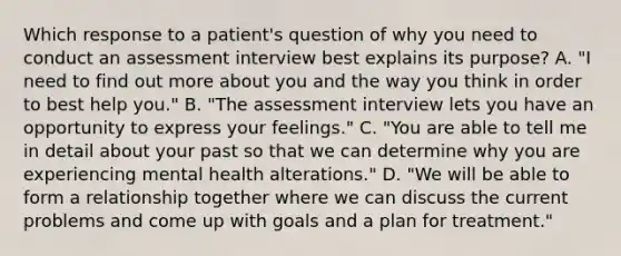 Which response to a patient's question of why you need to conduct an assessment interview best explains its purpose? A. "I need to find out more about you and the way you think in order to best help you." B. "The assessment interview lets you have an opportunity to express your feelings." C. "You are able to tell me in detail about your past so that we can determine why you are experiencing mental health alterations." D. "We will be able to form a relationship together where we can discuss the current problems and come up with goals and a plan for treatment."