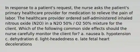 In response to a patient's request, the nurse asks the patient's primary healthcare provider for medication to relieve the pain of labor. The healthcare provider ordered self-administered inhaled nitrous oxide (N2O) in a N2O 50% / O2 50% mixture for the client. Which of the following common side effects should the nurse carefully monitor the client for? a. nausea b. hypotension c. dehydration d. light-headedness e. late fetal heart decelerations