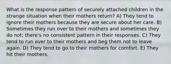 What is the response pattern of securely attached children in the strange situation when their mothers return? A) They tend to ignore their mothers because they are secure about her care. B) Sometimes they run over to their mothers and sometimes they do not; there's no consistent pattern in their responses. C) They tend to run over to their mothers and beg them not to leave again. D) They tend to go to their mothers for comfort. E) They hit their mothers.