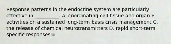 Response patterns in the endocrine system are particularly effective in __________. A. coordinating cell tissue and organ B. activities on a sustained long-term basis crisis management C. the release of chemical neurotransmitters D. rapid short-term specific responses