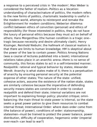 a response to a perceived crisis in 'the modern'; Max Weber is considered the father of realism--Politics as a Vocation: understanding of character/nature of politics, the modern refers to the new forms of politics, charismatic leadership is useful in the modern world, attempts to reinterpret and remake the Enlightenment for modern conditions; Weberian dilemma: conflict between ethics of conviction (personal) and ethics of responsibility (for those interested in politics, they do not have the luxury of personal ethics because they must act on behalf of others; Hans Morgenthau (the human condition is a tragic one--tragic because necessity and desire ultimately clash), Henry Kissinger, Reinhold Niebuhr; the hallmark of classical realism is that there are limits to human knowledge; HM is skeptical about the power of the law to contain power; Politics Among Nations (was a course of lectures published into a book); international relations takes place in an anarchic arena--there is no sense of community, this forces states to act in a self-interested manner; Realpolitik: rational and typical behavior by states; Alexander Wendt: Anarchy is what states make of it; there is a perpetuation of anarchy by ensuring personal security at the potential expense of other states; The nature of the state: unified, cohesive actors, assume the existence of the nation-state, states are similarly cohesive because the imperative of defending security means states are constructed in order to conduct realpolitik and defend their state; internal variations are not important to explaining foreign policy; pluralist critique; omni-balancing: the main threat to state power is internal, so the state seeks a great power patron to give them resources to combat internal threat; International Order: where does order come from (the balance of power), conditions of order: statesmanship, statesmen--must be trained to protect the power balance, power distribution, difficulty of cooperation, hegemonic order (imperial over-reach--can lead to war?)