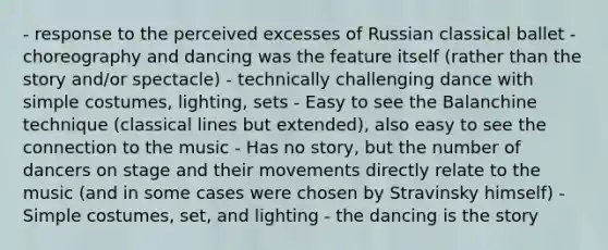 - response to the perceived excesses of Russian classical ballet - choreography and dancing was the feature itself (rather than the story and/or spectacle) - technically challenging dance with simple costumes, lighting, sets - Easy to see the Balanchine technique (classical lines but extended), also easy to see the connection to the music - Has no story, but the number of dancers on stage and their movements directly relate to the music (and in some cases were chosen by Stravinsky himself) - Simple costumes, set, and lighting - the dancing is the story