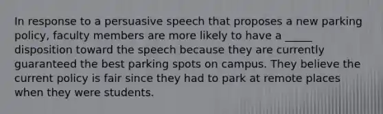 In response to a persuasive speech that proposes a new parking policy, faculty members are more likely to have a _____ disposition toward the speech because they are currently guaranteed the best parking spots on campus. They believe the current policy is fair since they had to park at remote places when they were students.