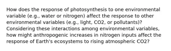 How does the response of photosynthesis to one environmental variable (e.g., water or nitrogen) affect the response to other environmental variables (e.g., light, CO2, or pollutants)? Considering these interactions among environmental variables, how might anthropogenic increases in nitrogen inputs affect the response of Earth's ecosystems to rising atmospheric CO2?