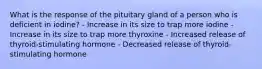 What is the response of the pituitary gland of a person who is deficient in iodine? - Increase in its size to trap more iodine - Increase in its size to trap more thyroxine - Increased release of thyroid-stimulating hormone - Decreased release of thyroid-stimulating hormone