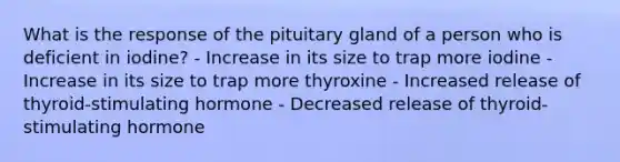 What is the response of the pituitary gland of a person who is deficient in iodine? - Increase in its size to trap more iodine - Increase in its size to trap more thyroxine - Increased release of thyroid-stimulating hormone - Decreased release of thyroid-stimulating hormone