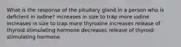 What is the response of the pituitary gland in a person who is deficient in iodine? increases in size to trap more iodine increases in size to trap more thyroxine increases release of thyroid-stimulating hormone decreases release of thyroid-stimulating hormone