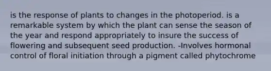 is the response of plants to changes in the photoperiod. is a remarkable system by which the plant can sense the season of the year and respond appropriately to insure the success of flowering and subsequent seed production. -Involves hormonal control of floral initiation through a pigment called phytochrome