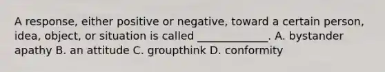 A response, either positive or negative, toward a certain person, idea, object, or situation is called _____________. A. bystander apathy B. an attitude C. groupthink D. conformity