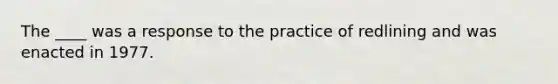 The ____ was a response to the practice of redlining and was enacted in 1977.