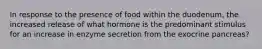 In response to the presence of food within the duodenum, the increased release of what hormone is the predominant stimulus for an increase in enzyme secretion from the exocrine pancreas?