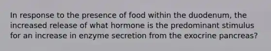 In response to the presence of food within the duodenum, the increased release of what hormone is the predominant stimulus for an increase in enzyme secretion from the exocrine pancreas?