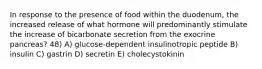 In response to the presence of food within the duodenum, the increased release of what hormone will predominantly stimulate the increase of bicarbonate secretion from the exocrine pancreas? 48) A) glucose-dependent insulinotropic peptide B) insulin C) gastrin D) secretin E) cholecystokinin