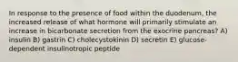 In response to the presence of food within the duodenum, the increased release of what hormone will primarily stimulate an increase in bicarbonate secretion from the exocrine pancreas? A) insulin B) gastrin C) cholecystokinin D) secretin E) glucose-dependent insulinotropic peptide