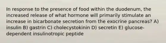 In response to the presence of food within the duodenum, the increased release of what hormone will primarily stimulate an increase in bicarbonate secretion from the exocrine pancreas? A) insulin B) gastrin C) cholecystokinin D) secretin E) glucose-dependent insulinotropic peptide