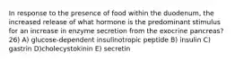 In response to the presence of food within the duodenum, the increased release of what hormone is the predominant stimulus for an increase in enzyme secretion from the exocrine pancreas? 26) A) glucose-dependent insulinotropic peptide B) insulin C) gastrin D)cholecystokinin E) secretin