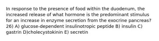 In response to the presence of food within the duodenum, the increased release of what hormone is the predominant stimulus for an increase in enzyme secretion from the exocrine pancreas? 26) A) glucose-dependent insulinotropic peptide B) insulin C) gastrin D)cholecystokinin E) secretin